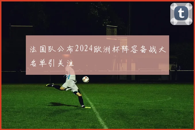 法国队公布2024欧洲杯阵容备战大名单引关注