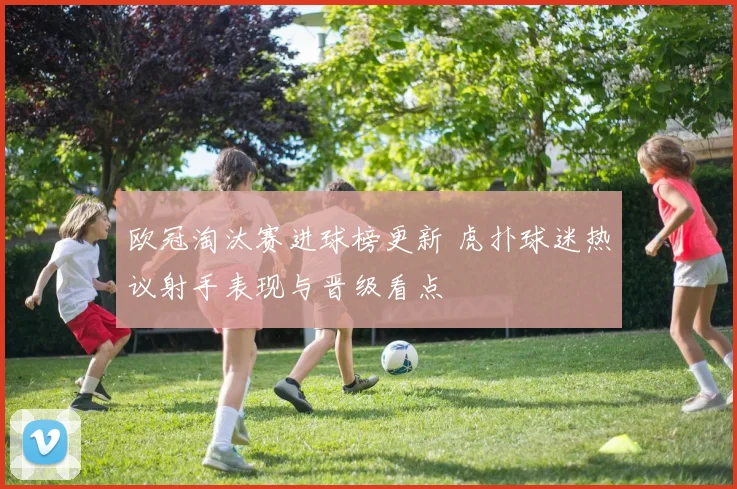 欧冠淘汰赛进球榜更新 虎扑球迷热议射手表现与晋级看点
