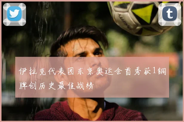 伊拉克代表团东京奥运会首秀获1铜牌创历史最佳战绩