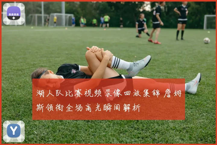 湖人队比赛视频录像回放集锦 詹姆斯领衔全场高光瞬间解析