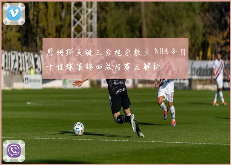 詹姆斯关键三分绝杀救主 NBA今日十佳球集锦回放与赛后解析