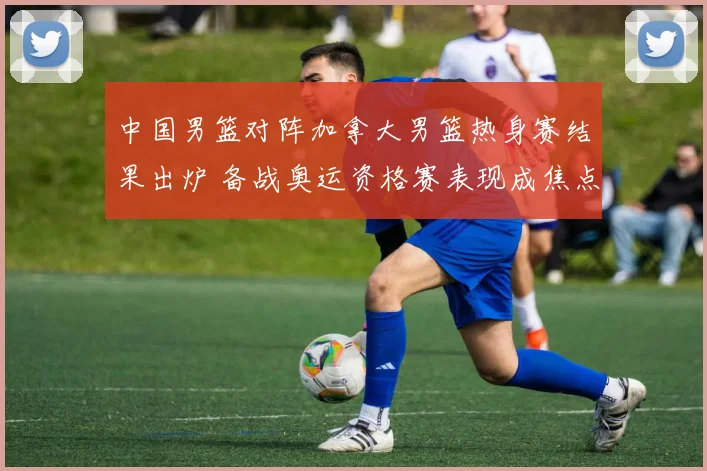 中国男篮对阵加拿大男篮热身赛结果出炉 备战奥运资格赛表现成焦点