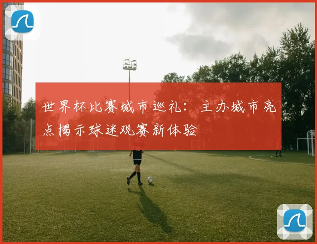 世界杯比赛城市巡礼：主办城市亮点揭示球迷观赛新体验