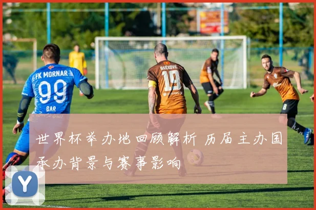 世界杯举办地回顾解析 历届主办国承办背景与赛事影响