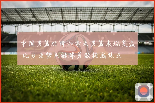 中国男篮对阵加拿大男篮表现复盘 比分走势关键球员数据成焦点