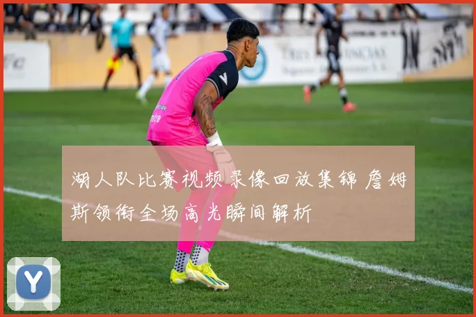 湖人队比赛视频录像回放集锦 詹姆斯领衔全场高光瞬间解析