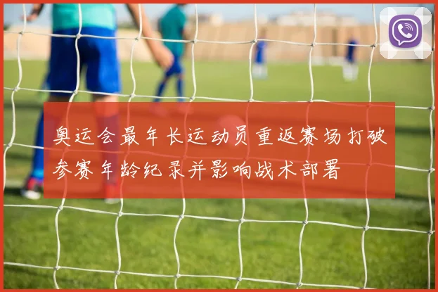 奥运会最年长运动员重返赛场打破参赛年龄纪录并影响战术部署