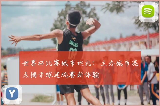 世界杯比赛城市巡礼:主办城市亮点揭示球迷观赛新体验