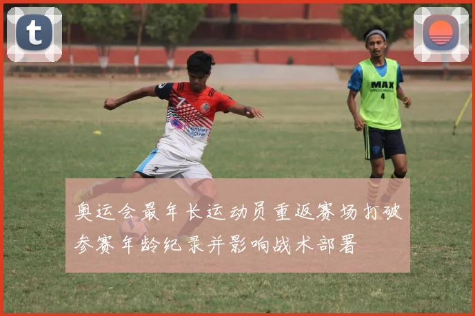 奥运会最年长运动员重返赛场打破参赛年龄纪录并影响战术部署