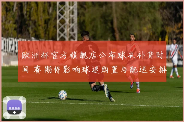 欧洲杯官方旗舰店公布球衣补货时间 赛期将影响球迷购置与配送安排