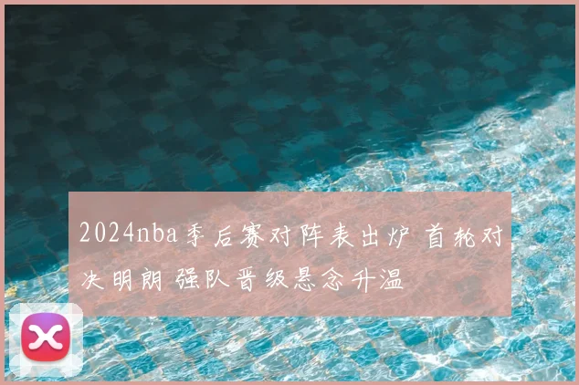 2024nba季后赛对阵表出炉 首轮对决明朗 强队晋级悬念升温