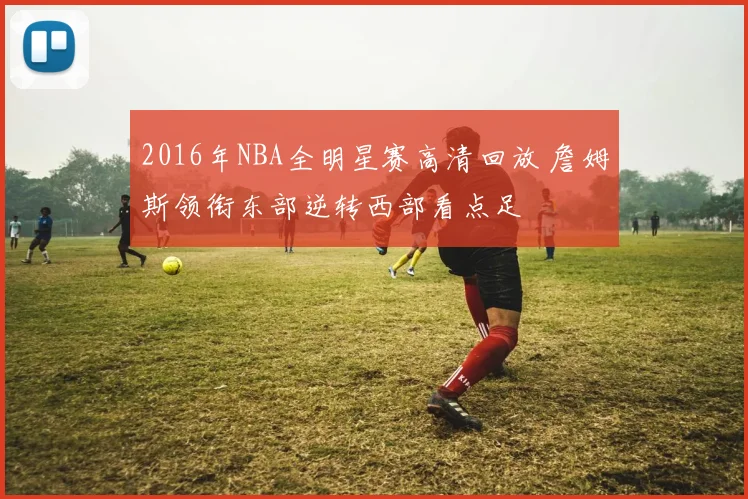 2016年NBA全明星赛高清回放 詹姆斯领衔东部逆转西部看点足