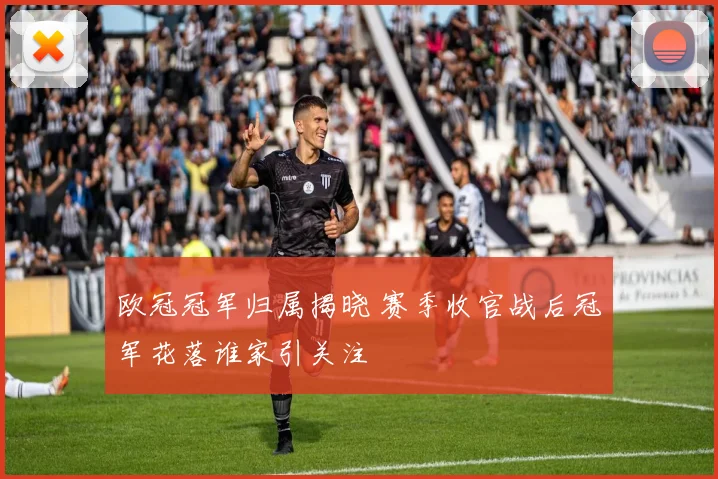 欧冠冠军归属揭晓 赛季收官战后冠军花落谁家引关注