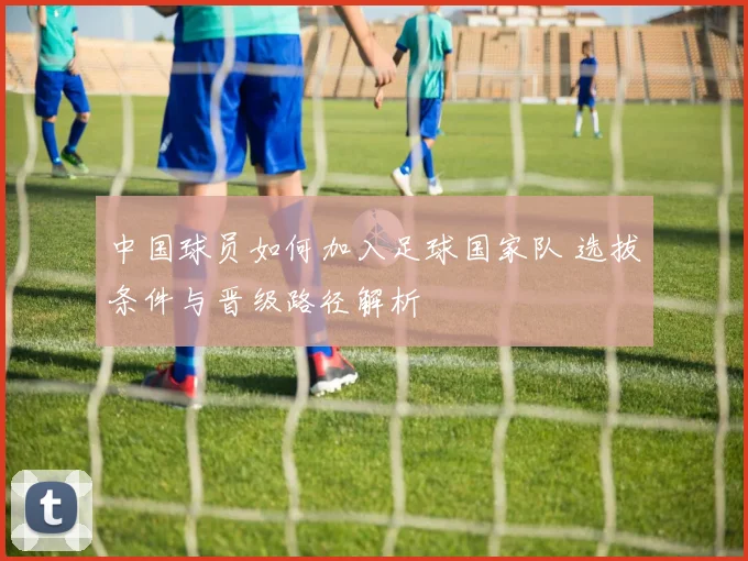 中国球员如何加入足球国家队 选拔条件与晋级路径解析