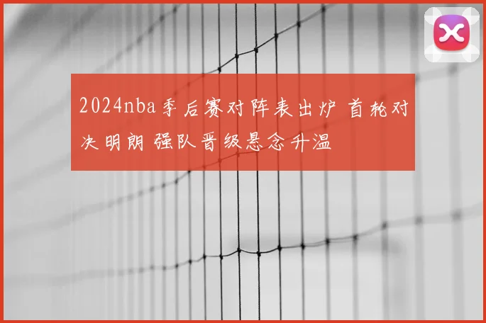 2024nba季后赛对阵表出炉 首轮对决明朗 强队晋级悬念升温