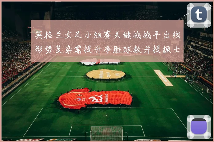 英格兰女足小组赛关键战战平出线形势复杂需提升净胜球数并提振士气