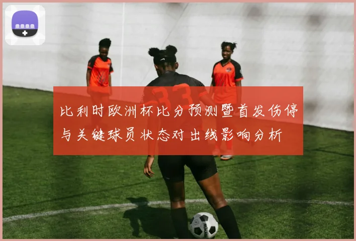 比利时欧洲杯比分预测暨首发伤停与关键球员状态对出线影响分析
