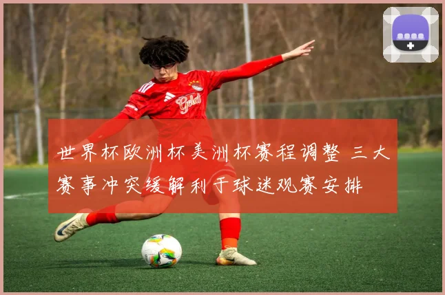世界杯欧洲杯美洲杯赛程调整 三大赛事冲突缓解利于球迷观赛安排